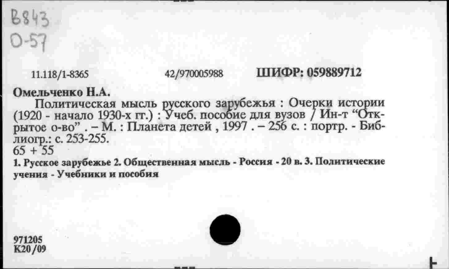 ﻿0-57
11.118/1-8365	42/970005988 ШИФР: 059889712
Омельченко Н.А.
Политическая мысль русского зарубежья : Очерки истории (1920 - начало 1930-х гт.) : Учеб, пособие для вузов / Ин-т “Открытое о-во” . - М.: Планета детей , 1997 . - 256 с. : портр. - Биб-лиогр.: с. 253-255.
65 + 55
1. Русское зарубежье 2. Общественная мысль - Россия - 20 в. 3. Политические учения - Учебники и пособия
971205
К20/09